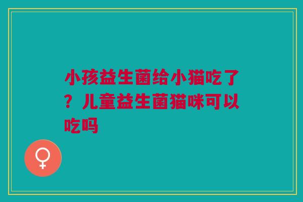 小孩益生菌给小猫吃了？儿童益生菌猫咪可以吃吗