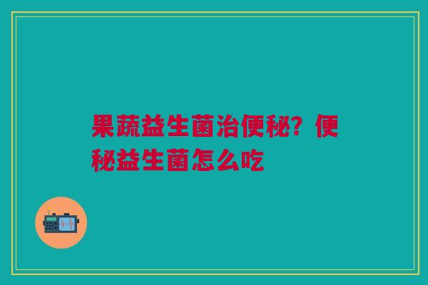 果蔬益生菌治便秘？便秘益生菌怎么吃
