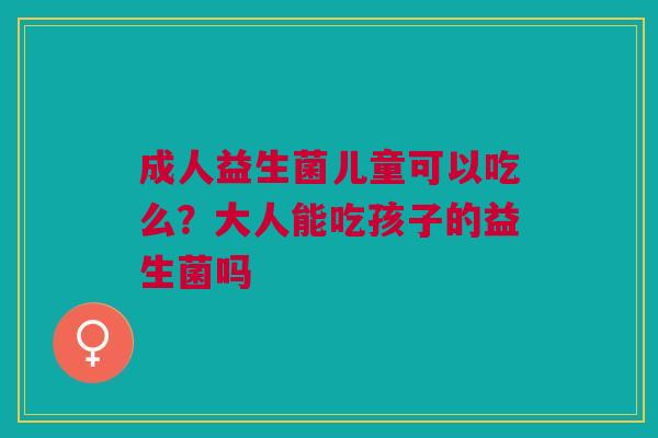 成人益生菌儿童可以吃么？大人能吃孩子的益生菌吗