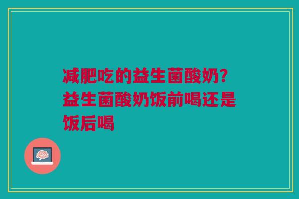 减肥吃的益生菌酸奶？益生菌酸奶饭前喝还是饭后喝