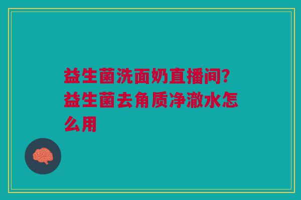 益生菌洗面奶直播间？益生菌去角质净澈水怎么用