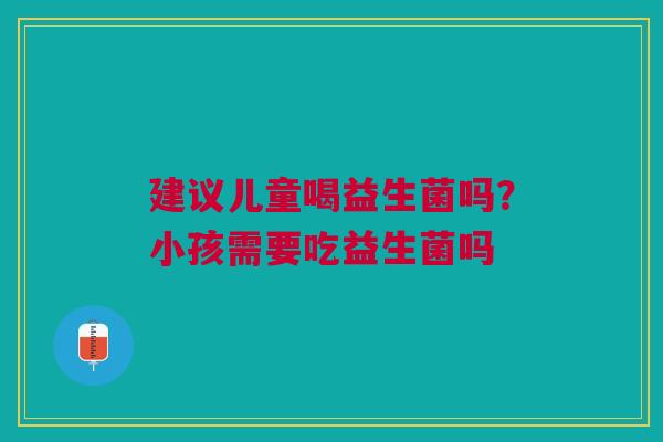 建议儿童喝益生菌吗？小孩需要吃益生菌吗