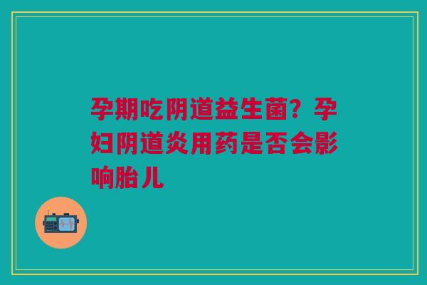 孕期吃阴道益生菌？孕妇阴道炎用药是否会影响胎儿