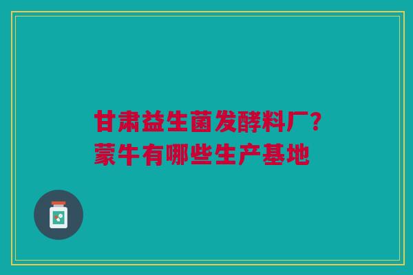 甘肃益生菌发酵料厂？蒙牛有哪些生产基地