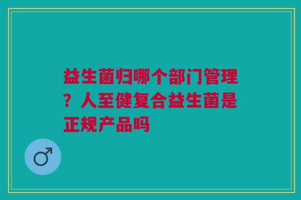 益生菌归哪个部门管理？人至健复合益生菌是正规产品吗