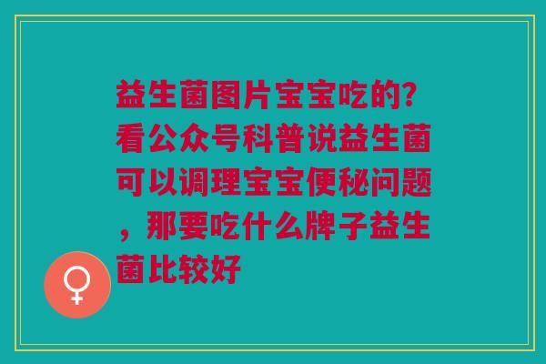 益生菌图片宝宝吃的？看公众号科普说益生菌可以调理宝宝便秘问题，那要吃什么牌子益生菌比较好