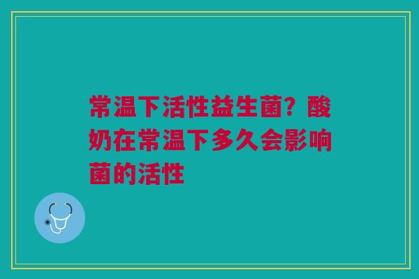 常温下活性益生菌？酸奶在常温下多久会影响菌的活性