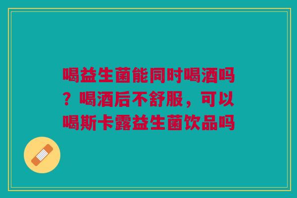 喝益生菌能同时喝酒吗？喝酒后不舒服，可以喝斯卡露益生菌饮品吗