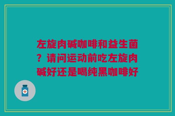 左旋肉碱咖啡和益生菌？请问运动前吃左旋肉碱好还是喝纯黑咖啡好