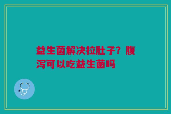 益生菌解决拉肚子？腹泻可以吃益生菌吗