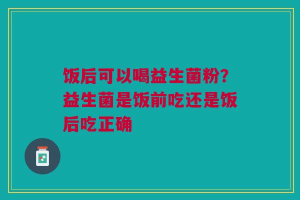 饭后可以喝益生菌粉？益生菌是饭前吃还是饭后吃正确
