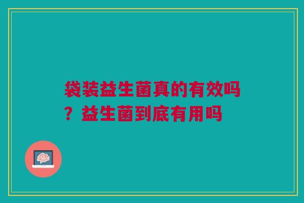 袋装益生菌真的有效吗?益生菌到底有用吗