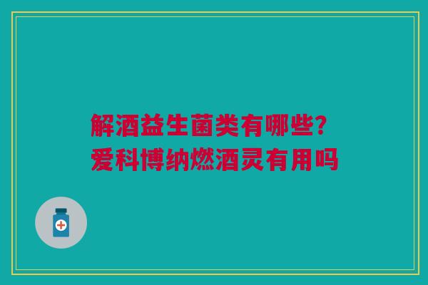 解酒益生菌类有哪些?爱科博纳燃酒灵有用吗