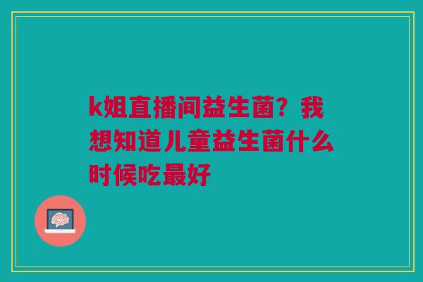 k姐直播间益生菌?我想知道儿童益生菌什么时候吃最好