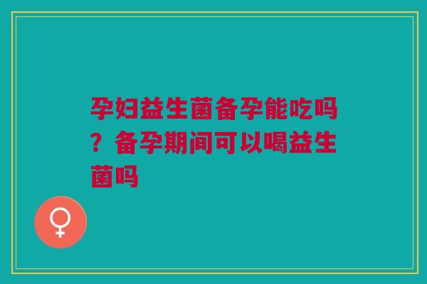 孕妇益生菌备孕能吃吗？备孕期间可以喝益生菌吗