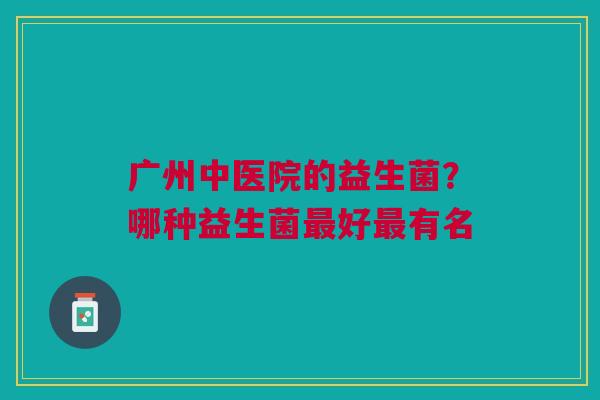 广州中医院的益生菌?哪种益生菌好有名 广州中医院的益生菌?哪种益生菌好有名