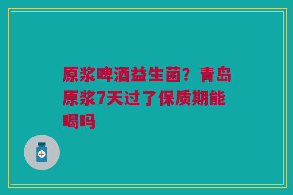 原浆啤酒益生菌?青岛原浆7天过了保质期能喝吗