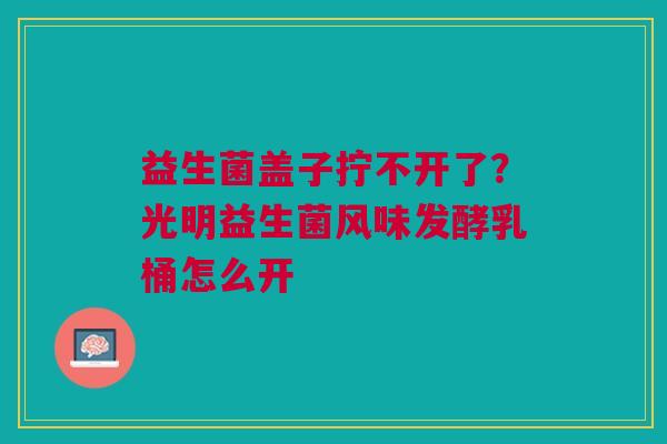 益生菌盖子拧不开了?光明益生菌风味发酵乳桶怎么开 益生菌盖子拧不开了?光明益生菌风味发酵乳桶怎么开