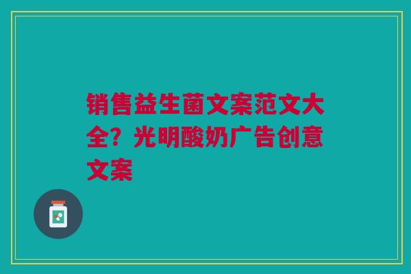 销售益生菌文案范文大全?光明酸奶广告创意文案 销售益生菌文案范文大全?光明酸奶广告创意文案