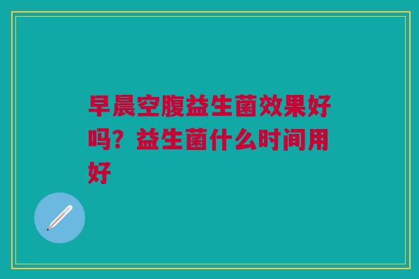 早晨空腹益生菌效果好吗？益生菌什么时间用好