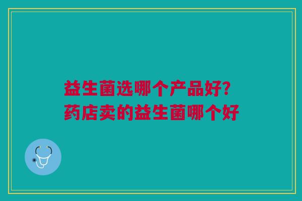 益生菌选哪个产品好?药店卖的益生菌哪个好 益生菌选哪个产品好?药店卖的益生菌哪个好
