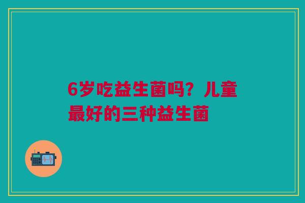 6岁吃益生菌吗?儿童最好的三种益生菌
