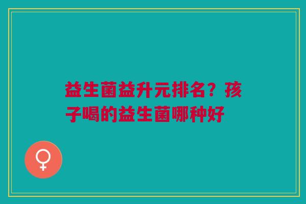 益生菌益升元排名?孩子喝的益生菌哪种好 益生菌益升元排名?孩子喝的益生菌哪种好