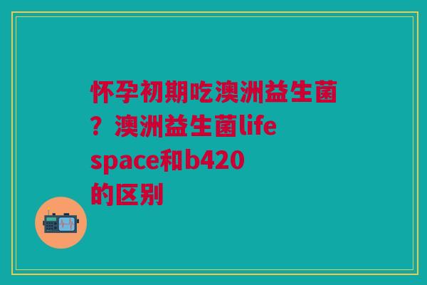 怀孕初期吃澳洲益生菌?澳洲益生菌lifespace和b420的区别