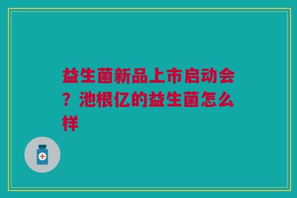 益生菌新品上市启动会?池根亿的益生菌怎么样 益生菌新品上市启动会?池根亿的益生菌怎么样