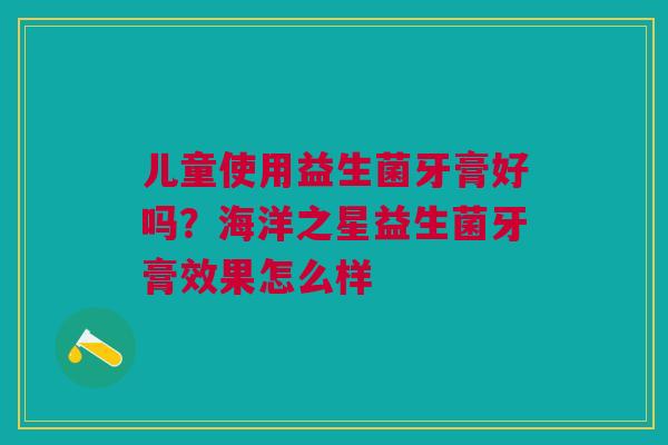 儿童使用益生菌牙膏好吗?海洋之星益生菌牙膏效果怎么样