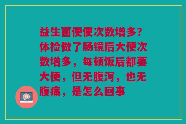 益生菌便便次数增多?体检做了肠镜后大便次数增多,每顿饭后都要大便,但无,也无,是怎么回事 益生菌便便次数增多?体检做了肠镜后大便次数增多,每顿饭后都要大便,但无,也无,是怎么回事