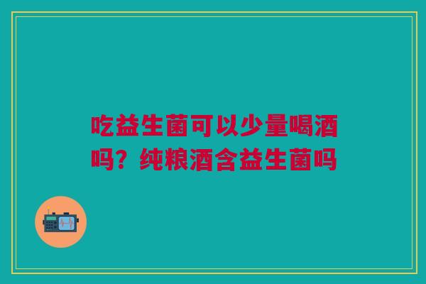 吃益生菌可以少量喝酒吗？纯粮酒含益生菌吗
