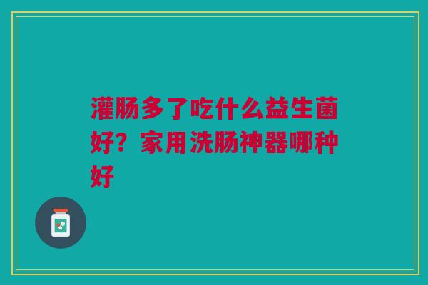 灌肠多了吃什么益生菌好？家用洗肠神器哪种好