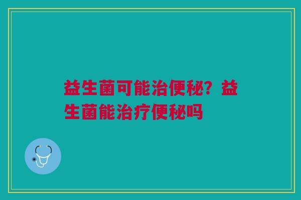 益生菌可能治便秘?益生菌能治疗便秘吗