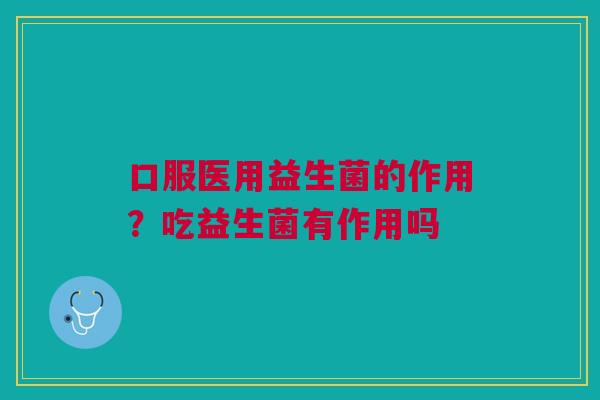 口服医用益生菌的作用?吃益生菌有作用吗