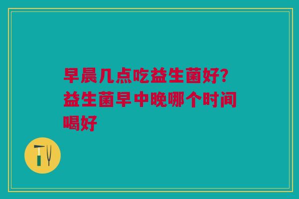早晨几点吃益生菌好？益生菌早中晚哪个时间喝好