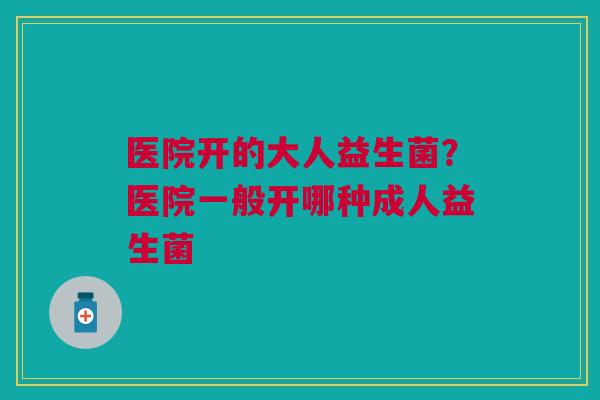 医院开的大人益生菌?医院一般开哪种成人益生菌