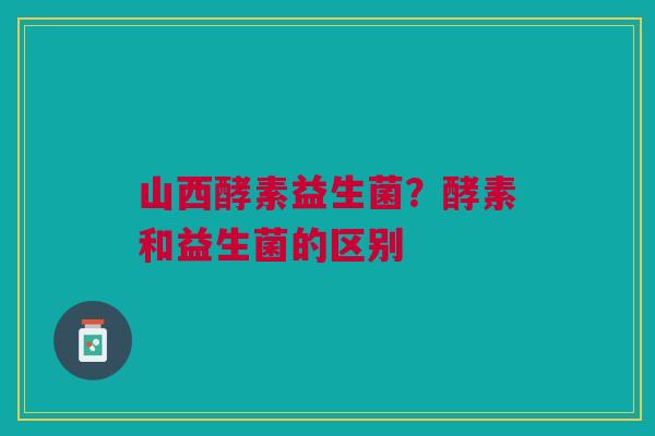 山西酵素益生菌？酵素和益生菌的区别