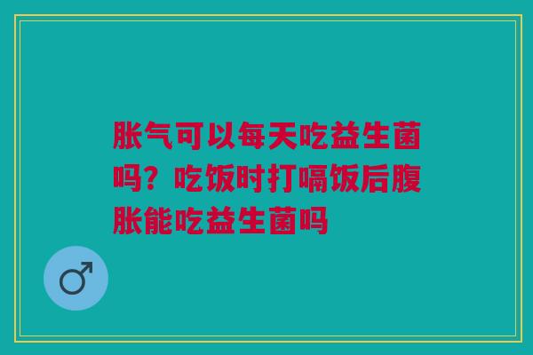 胀气可以每天吃益生菌吗？吃饭时打嗝饭后腹胀能吃益生菌吗
