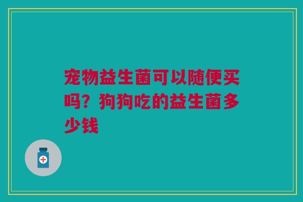 宠物益生菌可以随便买吗?狗狗吃的益生菌多少钱 宠物益生菌可以随便买吗?狗狗吃的益生菌多少钱
