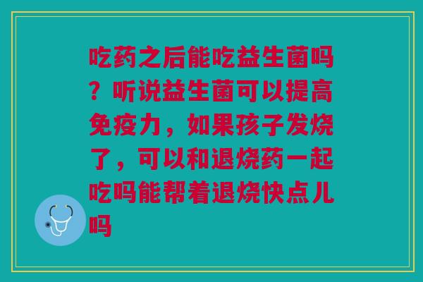 吃药之后能吃益生菌吗？听说益生菌可以提高免疫力，如果孩子发烧了，可以和退烧药一起吃吗能帮着退烧快点儿吗