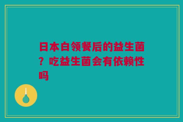 日本白领餐后的益生菌？吃益生菌会有依赖性吗