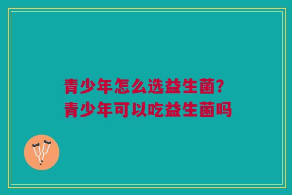 青少年怎么选益生菌？青少年可以吃益生菌吗