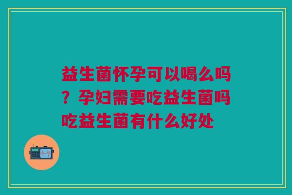 益生菌怀孕可以喝么吗？孕妇需要吃益生菌吗吃益生菌有什么好处