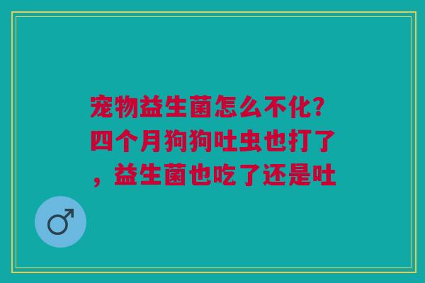 宠物益生菌怎么不化？四个月狗狗吐虫也打了，益生菌也吃了还是吐