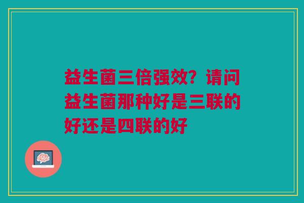 益生菌三倍强效？请问益生菌那种好是三联的好还是四联的好