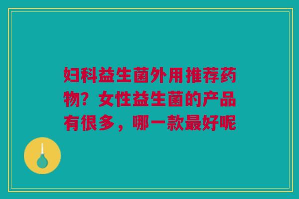 妇科益生菌外用推荐药物？女性益生菌的产品有很多，哪一款最好呢