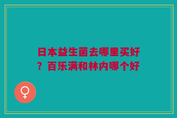 日本益生菌去哪里买好？百乐满和林内哪个好