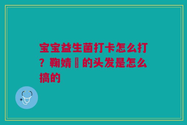 宝宝益生菌打卡怎么打？鞠婧祎的头发是怎么搞的