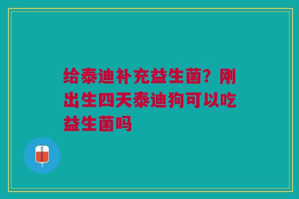 给泰迪补充益生菌？刚出生四天泰迪狗可以吃益生菌吗